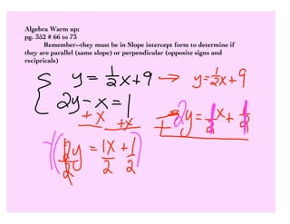 Algebra Warm up;
pg. 352 # 66 to 73
       Remember--they must be in Slope intercept form to determine if
they are parallel (same slope) or perpendicular (opposite signs and
recipricals)
 