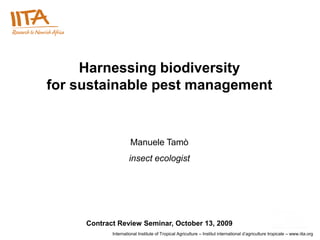 Harnessing biodiversity
for sustainable pest management


                     Manuele Tamò
                     insect ecologist




     Contract Review Seminar, October 13, 2009
            International Institute of Tropical Agriculture – Institut international d‟agriculture tropicale – www.iita.org
 