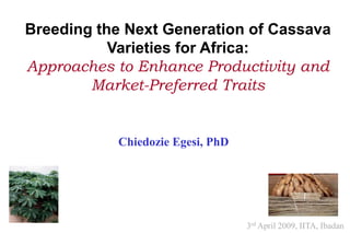 Breeding the Next Generation of Cassava
           Varieties for Africa:
Approaches to Enhance Productivity and
        Market-Preferred Traits


           Chiedozie Egesi, PhD




                                  3rd April 2009, IITA, Ibadan
 