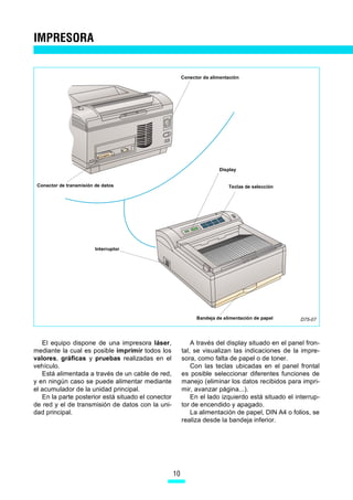 IMPRESORA


                                                         Conector de alimentación




                                                                        Display


 Conector de transmisión de datos                                           Teclas de selección




                         Interruptor




                                                               Bandeja de alimentación de papel     D75-07



   El equipo dispone de una impresora láser,                 A través del display situado en el panel fron-
mediante la cual es posible imprimir todos los           tal, se visualizan las indicaciones de la impre-
valores, gráficas y pruebas realizadas en el             sora, como falta de papel o de toner.
vehículo.                                                    Con las teclas ubicadas en el panel frontal
   Está alimentada a través de un cable de red,          es posible seleccionar diferentes funciones de
y en ningún caso se puede alimentar mediante             manejo (eliminar los datos recibidos para impri-
el acumulador de la unidad principal.                    mir, avanzar página...).
   En la parte posterior está situado el conector            En el lado izquierdo está situado el interrup-
de red y el de transmisión de datos con la uni-          tor de encendido y apagado.
dad principal.                                               La alimentación de papel, DIN A4 o folios, se
                                                         realiza desde la bandeja inferior.




                                                    10
 