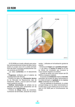 CD ROM



                                                                                     CD ROM




                                                                                                    D75-10




    El CD ROM es el medio utilizado para actua-          nentes...) utilizados en la localización guiada de
lizar permanentemente la base de datos memo-             averías.
rizada en el disco duro de la unidad principal.          – Ficheros de imagen de la pantalla principal.
Para ello SEAT suministra periódicamente nue-            – Y, por último, un archivo de texto en el cual
vas versiones de CD ROM.                                 se indican las novedades que incorpora la
    Los datos contenidos en él básicamente               nueva versión respecto a la anterior.
son:                                                        Cuando se recibe una nueva versión del CD
– Programas (software) para el sistema de                ROM es necesario instalarla.
autodiagnóstico del vehículo.                               El proceso de instalación implica el borrado
– Ficheros de datos con información técnica              automático de la base de datos memorizada en
de los Manuales de Reparaciones (tipo de                 la unidad principal y el grabado de los nuevos
mediciones, valores...) que se usan en la locali-        datos contenidos en el CD ROM.
zación guiada de averías.                                   Una vez realizada la actualización, la unidad
– Gráficas memorizadas de señales de los                 principal trabaja con los datos memorizados en
diferentes sensores para compararlas con las             su disco duro, lo que implica que ya no es nece-
medidas con el osciloscopio.                             sario el CD ROM para el funcionamiento del
– Ficheros de dibujo (vistas de conectores,              equipo.
numeración de terminales, ubicación de compo-




                                                    12
 