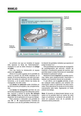 MANEJO

                                                                                           Teclas de
                                                                                           selección




                                                                                              Funciones
                                                                                              principales




                                                                                           Funciones
                                                                                           complementarias
  Teclas de
  navegación




                                                                                                   D75-11




    La primera vez que se inicializa el equipo           la relación de pantallas visitadas que aparece al
sólo aparece la tecla de “Administración”,               pulsar la tecla “Ir a”.
mediante la cual se debe introducir el código                Otra posibilidad son las teclas de navegación
del taller.                                              de autodiagnóstico del vehículo, módulo de
    Una vez hecha la introducción el equipo              medición y localización guiada de averías, que
pasa a ser operativo.                                    permiten pasar a estas funciones sin necesidad
    Ahora en la parte superior de la pantalla se         de finalizar la aplicación actual.
indica la versión de CD ROM instalada en el                  Mediante la tecla imprimir es posible memo-
equipo. En la zona derecha y de color azul apa-          rizar datos para posteriormente imprimirlos o
recen las teclas de selección de las diferentes          realizar una impresión directa de la pantalla.
funciones, y en la parte inferior las teclas de              Y, por último, con la ayuda activada, al pul-
navegación, de color verde.                              sar cualquier tecla aparece una ventana con
    Las teclas de selección están divididas en           información sobre la aplicación de tecla accio-
las de funciones principales y las complementa-          nada. Para abandonar la ayuda se ha de pulsar
rias.                                                    nuevamente esta tecla, regresando al modo
    Las teclas de navegación permiten de una             anterior de trabajo.
forma fácil desplazarse por las diferentes panta-
llas, imprimir y activar la ayuda. No siempre            Nota: Si durante un determinado tiempo no se
son visibles todas las teclas de navegación,             opera en la pantalla táctil se vuelve de color
dependen de la aplicación en la que se trabaje.          negro al activarse el protector de pantalla. Al
    Para avanzar o retroceder una pantalla se            tocar en cualquier zona de la pantalla se
usa “     ”o“    ” respectivamente. También se           desactiva dicha protección.
retrocede a una de las pantallas anteriores con




                                                    13
 