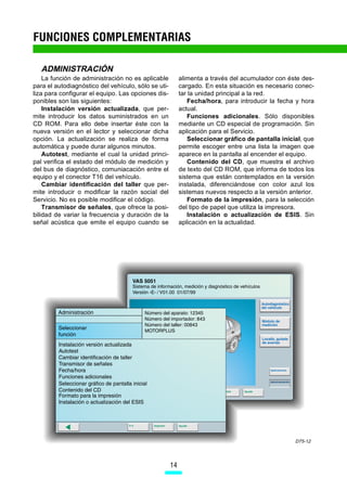 FUNCIONES COMPLEMENTARIAS

   ADMINISTRACIÓN
    La función de administración no es aplicable          alimenta a través del acumulador con éste des-
para el autodiagnóstico del vehículo, sólo se uti-        cargado. En esta situación es necesario conec-
liza para configurar el equipo. Las opciones dis-         tar la unidad principal a la red.
ponibles son las siguientes:                                 Fecha/hora, para introducir la fecha y hora
    Instalación versión actualizada, que per-             actual.
mite introducir los datos suministrados en un                Funciones adicionales. Sólo disponibles
CD ROM. Para ello debe insertar éste con la               mediante un CD especial de programación. Sin
nueva versión en el lector y seleccionar dicha            aplicación para el Servicio.
opción. La actualización se realiza de forma                 Seleccionar gráfico de pantalla inicial, que
automática y puede durar algunos minutos.                 permite escoger entre una lista la imagen que
    Autotest, mediante el cual la unidad princi-          aparece en la pantalla al encender el equipo.
pal verifica el estado del módulo de medición y              Contenido del CD, que muestra el archivo
del bus de diagnóstico, comuniacación entre el            de texto del CD ROM, que informa de todos los
equipo y el conector T16 del vehículo.                    sistema que están contemplados en la versión
    Cambiar identificación del taller que per-            instalada, diferenciándose con color azul los
mite introducir o modificar la razón social del           sistemas nuevos respecto a la versión anterior.
Servicio. No es posible modificar el código.                 Formato de la impresión, para la selección
    Transmisor de señales, que ofrece la posi-            del tipo de papel que utiliza la impresora.
bilidad de variar la frecuencia y duración de la             Instalación o actualización de ESIS. Sin
señal acústica que emite el equipo cuando se              aplicación en la actualidad.




                                                                                                  D75-12




                                                     14
 