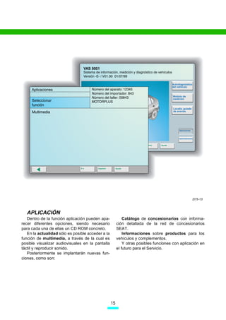 D75-13



  APLICACIÓN
   Dentro de la función aplicación pueden apa-              Catálogo de concesionarios con informa-
recer diferentes opciones, siendo necesario             ción detallada de la red de concesionarios
para cada una de ellas un CD ROM concreto.              SEAT.
   En la actualidad sólo es posible acceder a la            Informaciones sobre productos para los
función de multimedia, a través de la cual es           vehículos y complementos.
posible visualizar audiovisuales en la pantalla             Y otras posibles funciones con aplicación en
táctil y reproducir sonido.                             el futuro para el Servicio.
   Posteriormente se implantarán nuevas fun-
ciones, como son:




                                                   15
 