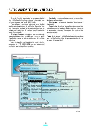 AUTODIAGNÓSTICO DEL VEHÍCULO

    En esta función se realiza el autodiagnóstico              Pantalla. Imprime directamente el contenido
del vehículo siguiendo la misma estructura que             de la pantalla actual.
el lector de averías VAG 1551/1552.                            Memorizar. Almacena los datos de la panta-
    Para ello es necesario conectar uno de los             lla actual.
cables de diagnóstico al vehículo. Siempre que                 Protocolo. Imprime todos los valores de las
sea necesario realizar una prueba dinámica se              pantallas memorizadas. Cada vez que imprima
utilizará el cable de 3 metros con instalación             el protocolo quedan borradas las memorias
para alimentación.                                         almacenadas.
    Si utiliza el equipo conectado a la red, es más
práctico trabajar con el cable de 5 metros y sin           Nota: Una futura evolución del autodiagnóstico
instalación para la alimentación de la unidad              del vehículo permitirá la programación de la
principal.                                                 unidad de de control.
    Las principales novedades de este equipo
respecto al VAG 1551/1552 son las siguientes
opciones que ofrece la impresión:




                                                                                                 D75-14




                                                      16
 