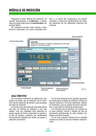 MÓDULO DE MEDICIÓN

    Pulsando la tecla “Módulo de medición” se            dos, y a través del osciloscopio se pueden
accede directamente al multímetro, y desde               visualizar y memorizar gráficamente las seña-
éste se puede seleccionar el osciloscopio con            les eléctricas de los diferentes sistemas del
la tecla “DSO”.                                          vehículo.
    El multímetro permite medir tensión, resis-
tencia e intensidad, así como comprobar dio-



                                                                                        Tipo de medición


Función seleccionada




                                                                                       Tecla de osciloscopio


                 Teclas de ajuste        Teclas de selección     Teclas de selección                   D75-15
                                         de tensión              de la medición



  MULTÍMETRO
   En el módulo multímetro se diferencian tres               En la zona derecha de la pantalla aparecen
grupos de teclas, las de selección de la medi-           las teclas para congelar la medición, activar los
ción, las de selección de tensión y las de ajuste        valores máximos y mínimos obtenidos, calibrar
del valor de medición.                                   el multímetro, que se realiza de forma automá-
   El primer grupo de teclas permite seleccionar         tica, y conmutar el módulo de osciloscopio.
qué tipo de medida se realizará y con qué                    La indicación de la medición se muestra en
cables. Una vez realizada esta selección el              la zona superior central y debajo de ella se
equipo ajusta de forma automática la escala y            representa gráficamente el valor medido me-
el tipo de tensión, pudiendo ser modificadas             diante una barra amarilla.
manualmente mediante las teclas de ajuste y                  En la zona superior derecha de la pantalla
selección de tensión.                                    siempre se indica el tipo de medición seleccio-
                                                         nado.



                                                    17
 