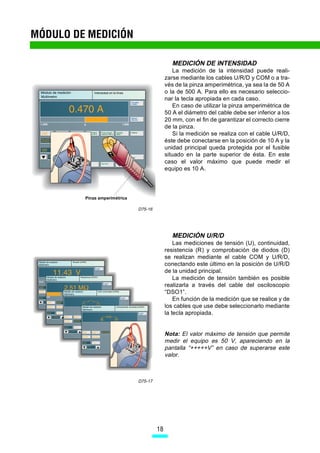 MÓDULO DE MEDICIÓN

                                                MEDICIÓN DE INTENSIDAD
                                                La medición de la intensidad puede reali-
                                             zarse mediante los cables U/R/D y COM o a tra-
                                             vés de la pinza amperimétrica, ya sea la de 50 A
                                             o la de 500 A. Para ello es necesario seleccio-
                                             nar la tecla apropiada en cada caso.
                                                En caso de utilizar la pinza amperimétrica de
                                             50 A el diámetro del cable debe ser inferior a los
                                             20 mm, con el fin de garantizar el correcto cierre
                                             de la pinza.
                                                Si la medición se realiza con el cable U/R/D,
                                             éste debe conectarse en la posición de 10 A y la
                                             unidad principal queda protegida por el fusible
                                             situado en la parte superior de ésta. En este
                                             caso el valor máximo que puede medir el
                                             equipo es 10 A.




         Pinza amperimétrica

                               D75-16




                                                MEDICIÓN U/R/D
                                                 Las mediciones de tensión (U), continuidad,
                                             resistencia (R) y comprobación de diodos (D)
                                             se realizan mediante el cable COM y U/R/D,
                                             conectando este último en la posición de U/R/D
                                             de la unidad principal.
                                                 La medición de tensión también es posible
                                             realizarla a través del cable del osciloscopio
                                             “DSO1”.
                                                 En función de la medición que se realice y de
                                             los cables que use debe seleccionarlo mediante
                                             la tecla apropiada.


                                             Nota: El valor máximo de tensión que permite
                                             medir el equipo es 50 V, apareciendo en la
                                             pantalla “+++++V” en caso de superarse este
                                             valor.



                               D75-17




                                        18
 