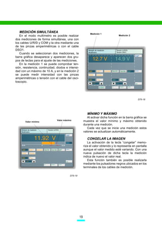 MEDICIÓN SIMULTÁNEA                                         Medición 1
   En el modo multímetro es posible realizar                                         Medición 2
dos mediciones de forma simultánea, una con
los cables U/R/D y COM y la otra mediante una
de las pinzas amperimétricas o con el cable
DSO1.
   Cuando se seleccionan dos mediciones, la
barra gráfica desaparece y aparecen dos gru-
pos de teclas para el ajuste de las mediciones.
   En la medición 1 se puede comprobar ten-
sión, resistencia, continuidad, diodos e intensi-
dad con un máximo de 10 A, y en la medición 2
se puede medir intensidad con las pinzas
amperimétricas o tensión con el cable del osci-
loscopio.




                                                                                                    D75-18




                                                            MÍNIMO Y MÁXIMO
                                                            Al activar dicha función en la barra gráfica se
                                Valor máximo             muestra el valor mínimo y máximo obtenido
       Valor mínimo
                                                         durante una medición.
                                                            Cada vez que se inicie una medición estos
                                                         valores se actualizan automáticamente.

                                                            CONGELAR LA IMAGEN
                                                            La activación de la tecla “congelar” memo-
                                                         riza el valor obtenido y lo representa en pantalla
                                                         aunque el valor medido esté variando. Con una
                                                         nueva pulsación de dicha tecla la medición
                                                         indica de nuevo el valor real.
                                                            Esta función también es posible realizarla
                                                         mediante los pulsadores negros ubicados en los
                                                         terminales de los cables de medición.

                                          D75-19




                                                    19
 