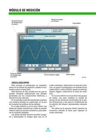 MÓDULO DE MEDICIÓN

                                                            Escala de tiempo
   Escala de tensión                                        por división
   por división para
                                                                                        Zona gráfica
   el canal A




 Escala de tensión
                                              Punto de disparo trigger         Señal medida
 por división para
 el canal B                                                                                            D75-20



   OSCILOSCOPIO
   Para acceder al osciloscopio es necesario              modo multímetro, seleccionar el canal de medi-
entrar en el módulo de medición y desde el mul-           ción, el canal A corresponde a la entrada de los
tímetro pulsar la tecla DSO.                              cables DSO1 y el B al DSO2, ajustar la señal de
   Éste dispone de dos canales por los que es             disparo trigger y seleccionar el modo de medi-
posible visualizar gráficamente dos señales               ción.
generadas por los componentes eléctricos y                    En la zona inferior se encuentran dos grupos
electrónicos del vehículo.                                de teclas, uno para modificar la escala de
   En la pantalla inicial del osciloscopio aparece        tiempo de las divisiones horizontales de la grá-
una ventana dividida en cuadrículas, en la que            fica (frecuencia) y otro para la modificación de
se muestran las gráficas de las señales.                  la posición del disparo representado mediante
   En el lado derecho y en la zona inferior, las          una “T”.
teclas de trabajo mediante las cuales es posible              Por último en la esquina inferior derecha se
realizar todos los ajustes necesarios, para obte-         encuentra ubicada la tecla para regresar al
ner la medición deseada.                                  modo multímetro.
   Las teclas del lado derecho permiten conge-
lar y descongelar la imagen igual que en el




                                                     20
 