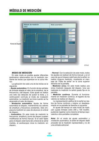 MÓDULO DE MEDICIÓN




 Punto de disparo




                                                                                                   D75-22




   MODO DE MEDICIÓN                                      – Normal. Con la selección de este modo, todos
    En este modo es posible ajustar diferentes           los ajustes se realizan de forma manual, y en el
parámetros relacionados con la medición me-              caso de que el disparo esté fuera de la señal, no
diante las teclas que aparecen en la zona infe-          realiza ninguna medición, mostrando el men-
rior.                                                    saje de “Falta de señal” en la zona superior
    La aplicación de cada una de las teclas es la        derecha de la pantalla.
siguiente:                                               – Medición única. En este modo realiza una
– Ajuste automático. En función de las señales           única medición después del disparo. Una vez
de entrada adapta el valor de la amplitud, de la         realizada la medición la señal queda fija en la
frecuencia y del disparo. Este ajuste se realiza         pantalla.
una sola vez después de pulsar la tecla, y a             – Medición continua. Durante el funciona-
continuación conmuta al modo de nivelación               miento en medición continua, el registro de los
automática. La medición se inicia cuando se ha           valores se realiza sin disparo.
alcanzado el valor de disparo.                               La representación gráfica de la señal se rea-
– Nivelación automática. Ajusta de forma                 liza de forma continua y origina un desplaza-
automática el disparo, manteniendo los valores           miento en la pantalla de derecha a izquierda.
de amplitud y frecuencia constantes. Sólo em-                El ajuste del tiempo en este modo de medi-
pieza la medición en caso de alcanzar el umbral          ción queda limitado entre 200 y 100 ms/DIV,
de disparo.                                              pudiendo registrar como máximo el tiempo equi-
– Automático. En este modo de medición la                valente a dos pantallas completas.
frecuencia, amplitud y punto de disparo pueden
modificarse de forma manual. Si el valor fijado          Nota: En el modo de ajuste automático y
para el disparo está fuera del umbral de la señal        nivelación automática, la señal de disparo debe
medida, el osciloscopio inicia la medición sin           proceder de la medición representada y no de
disparo.                                                 una entrada adicional.



                                                    22
 