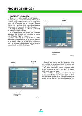 MÓDULO DE MEDICIÓN

   CONGELAR LA IMAGEN
    En el modo osciloscopio la función de conge-
lar imagen, que puede realizarse desde la tecla                                            Disparo
o desde los pulsadores situados en las puntas                Cursor 1
rojas de los cables DSO1 y DSO2, permite
memorizar y representar la gráfica de la señal
existente en el momento de pulsar la tecla.
    Al congelar la imagen se activa la posibilidad
de trabajar con los cursores.
    Si se seleccionan uno de los dos cursores
aparecen dos flechas que permiten el ajuste
fino del cursor al punto deseado.
    Con la activación de un solo cursor se puede
obtener el valor de tensión de un punto concreto
de la señal, así como la diferencia de tiempo
entre la posición momentánea del cursor con
respecto a la posición del disparo “T”.




                                                                         Ajuste fino del
                                                                         cursor 1
                                                                                                     D75-25




                                    Cursor 2                 Cuando se activan los dos cursores, tanto
     Cursor 1
                                                          las medidas de tensión como las de tiempo son
                                                          siempre entre cursores.
                                                             Al tener activados ambos cursores sólo
                                                          puede desplazarse el cursor 2 sobre la gráfica
                                                          de la señal representada.
                                                             Para realizar un desplazamiento rápido del
                                                          cursor, se debe tocar en la zona de la pantalla
                                                          en la que se quiere situar y posteriormente el
                                                          ajuste fino se realizará con las teclas de flecha.




         Ajuste fino del
         cursor 2

                                           D75-26




                                                     24
 