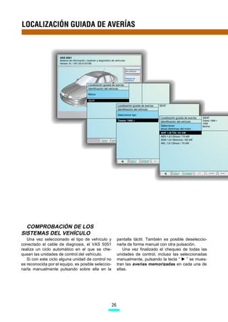 LOCALIZACIÓN GUIADA DE AVERÍAS




  COMPROBACIÓN DE LOS
SISTEMAS DEL VEHÍCULO
   Una vez seleccionado el tipo de vehículo y            pantalla táctil. También es posible deseleccio-
conectado el cable de diagnosis, el VAS 5051             narla de forma manual con otra pulsación.
realiza un ciclo automático en el que se che-                Una vez finalizado el chequeo de todas las
quean las unidades de control del vehículo.              unidades de control, incluso las seleccionadas
   Si con este ciclo alguna unidad de control no         manualmente, pulsando la tecla “    ” se mues-
es reconocida por el equipo, es posible seleccio-        tran las averías memorizadas en cada una de
narla manualmente pulsando sobre ella en la              ellas.




                                                    26
 