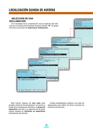LOCALIZACIÓN GUIADA DE AVERÍAS

 SELECCIÓN DE UNA
RECLAMACIÓN
   Si el resultado de la comprobación de los sistemas del vehí-
culo es sin averías memorizadas al pulsar la tecla “ ” el equipo
conmuta a la función de seleccionar reclamación.




   Esta función dispone de dos rutas para                 Ambas posibilidades conllevan una serie de
acceder al test de funcionamiento: la primera a        selecciones para definir de forma concreta los
través de la reclamación referida a un grupo de        síntomas del vehículo.
reparación concreto y la segunda por la recla-
mación basada en síntomas no específicos
(reclamación del cliente).




                                                  28
 