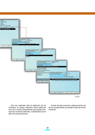 D75-29




   Una vez realizada toda la selección de los              A partir de este momento, seleccionando uno
síntomas, el equipo relaciona dicha selección           de los componentes se accede al test de funcio-
con uno o varios componentes que pueden pro-            namiento.
ducir los síntomas definidos, mostrándolos en el
plan de comprobaciones.




                                                   29
 