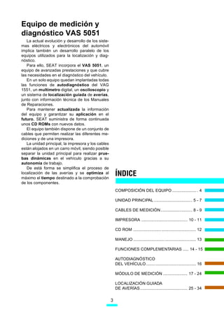 Equipo de medición y
diagnóstico VAS 5051
   La actual evolución y desarrollo de los siste-
mas eléctricos y electrónicos del automóvil
implica también un desarrollo paralelo de los
equipos utilizados para la localización y diag-
nóstico.
   Para ello, SEAT incorpora el VAS 5051, un
equipo de avanzadas prestaciones y que cubre
las necesidades en el diagnóstico del vehículo.
   En un solo equipo quedan implantadas todas
las funciones de autodiagnóstico del VAG
1551, un multímetro digital, un osciloscopio y
un sistema de localización guiada de averías,
junto con información técnica de los Manuales
de Reparaciones.
   Para mantener actualizada la información
del equipo y garantizar su aplicación en el
futuro, SEAT suministra de forma continuada
unos CD ROMs con nuevos datos.
   El equipo también dispone de un conjunto de
cables que permiten realizar las diferentes me-
diciones y de una impresora.
   La unidad principal, la impresora y los cables
están alojados en un carro móvil, siendo posible
separar la unidad principal para realizar prue-
bas dinámicas en el vehículo gracias a su
autonomía de trabajo.
   De está forma se simplifica el proceso de
localización de las averías y se optimiza al
máximo el tiempo destinado a la comprobación
                                                        ÍNDICE
de los componentes.
                                                        COMPOSICIÓN DEL EQUIPO ..................... . 4

                                                        UNIDAD PRINCIPAL ................................. 5 - 7

                                                        CABLES DE MEDICIÓN ........................... 8 - 9

                                                        IMPRESORA ........................................ 10 - 11

                                                        CD ROM ...................................................... 12

                                                        MANEJO ...................................................... 13

                                                        FUNCIONES COMPLEMENTARIAS ..... 14 - 15

                                                        AUTODIAGNÓSTICO
                                                        DEL VEHÍCULO ........ ................................... 16

                                                        MÓDULO DE MEDICIÓN ..................... 17 - 24

                                                        LOCALIZACIÓN GUIADA
                                                        DE AVERÍAS ......................................... 25 - 34


                                                    3
 