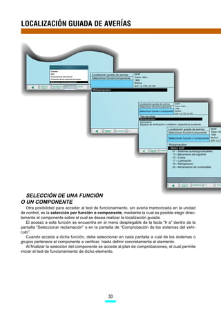 LOCALIZACIÓN GUIADA DE AVERÍAS




  SELECCIÓN DE UNA FUNCIÓN
O UN COMPONENTE
    Otra posibilidad para acceder al test de funcionamiento, sin avería memorizada en la unidad
de control, es la selección por función o componente, mediante la cual es posible elegir direc-
tamente el componente sobre el cual se desea realizar la localización guiada.
    El acceso a esta función se encuentra en el menú desplegable de la tecla “Ir a” dentro de la
pantalla “Seleccionar reclamación” o en la pantalla de “Comprobación de los sistemas del vehí-
culo”.
    Cuando acceda a dicha función, debe seleccionar en cada pantalla a cuál de los sistemas o
grupos pertenece el componente a verificar, hasta definir concretamente el elemento.
    Al finalizar la selección del componente se accede al plan de comprobaciones, el cual permite
iniciar el test de funcionamiento de dicho elemento.




                                                30
 