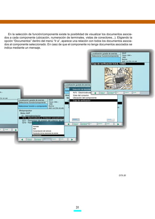 En la selección de función/componente existe la posibilidad de visualizar los documentos asocia-
dos a cada componente (ubicación, numeración de terminales, vistas de conectores...). Eligiendo la
opción “Documentos” dentro del menú “Ir a”, aparece una relación con todos los documentos asocia-
dos al componente seleccionado. En caso de que el componente no tenga documentos asociados se
indica mediante un mensaje.




                                                                                        D75-30




                                                       31
 