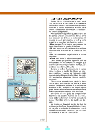TEST DE FUNCIONAMIENTO
                 El test de funcionamiento es el punto en el
              cual se procede a comprobar el componente
              previamente definido mediante la avería memo-
              rizada en la unidad de control o a través de la
              función “seleccionar reclamación” o “seleccio-
              nar función/componente”.
                 Al iniciar el test la pantalla queda dividida en
              dos zonas, una con un cuadro de diálogo en la
              cual aparecen las órdenes e indicaciones del
              proceso a seguir para realizar el test, y en la
              otra zona se muestran las siguientes teclas:
              – Listo, para confirmar que se han realizado los
              pasos descritos en el cuadro de diálogo.
              – Sí, para responder afirmativamente a posibles
              preguntas que aparecen en el cuadro de diá-
              logo.
              – No, para responder negativamente a dichas
              preguntas.
              – Medir, para iniciar la medición indicada.
                 Otras teclas que pueden aparecer son las
              relacionadas con los ficheros de imagen que
              permiten visualizar la posición de montaje, ubi-
              cación de conectores, útiles, etc.
                 Durante el test de funcionamiento el equipo
              indica mediante el cuadro de diálogo las prue-
              bas a realizar, y cuando es necesario medir
              conmuta automáticamente al módulo de medi-
              ción, ajustándose a la escala y tipo de medición
              necesaria.
                 Siempre que se realice una medición, junto
              con el valor real obtenido se indica el valor
              nominal. Ello permite observar si la medición es
              aceptable o no, aunque es el propio equipo
              quien informa sobre el estado del componente
              en función del valor obtenido en la medición.
                 El equipo en cada paso de comprobación
              discrimina las posibles fuentes de la avería,
              hasta poder determinar de forma concreta la
              causa, y lo indica a través del cuadro de diá-
              logo.
                 La función de imprimir dentro del test de
              funcionamiento ofrece dos posibilidades: impri-
              mir pantalla o protocolo de diagnóstico con el
              que se imprimen todos los pasos y valores obte-
              nidos durante el test del componente.



D75-31




         33
 