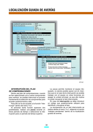 LOCALIZACIÓN GUIADA DE AVERÍAS




                                                                                                   D75-32




  INTERRUPCIÓN DEL PLAN                                      La pausa permite mantener el equipo blo-
DE COMPROBACIONES                                        queado, no siendo posible operar con él, mien-
   Dentro del plan de comprobaciones, cuando             tras que en el caso de la interrupción es posible
se han seleccionado uno a varios componentes             trabajar con el equipo en otras funciones sin
para verificar, es posible interrumpir el proceso        apagar la unidad principal, ya que ello implica
manteniendo la selección de componentes para             no poder recuperar el test interrumpido.
acceder posteriormente a ella.                               En caso de interrupción se debe introducir
   Para ello se ha de acceder a la función “Inte-        un código que posteriormente utilizará para
rrumpir” dentro del menú “Ir a”.                         identificar y recuperar el test.
   Al activarse dicha función aparecen dos                   La recuperación de un test interrumpido se
posibilidades: realizar una pausa durante un             realiza desde el menú “Ir a”, eligiendo la opción
breve período de tiempo o seleccionar la inte-           “trabajos pendientes” dentro de la localización
rrupción para un período de tiempo superior.             guiada de averías.




                                                    34
 