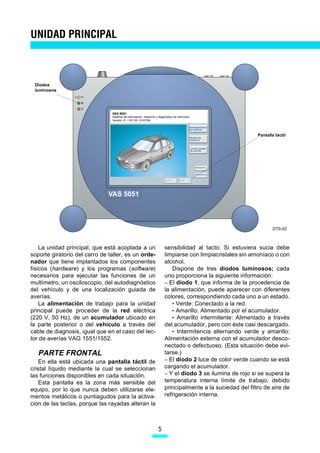 UNIDAD PRINCIPAL



 Diodos
 luminosos




                                VAS 5051
                                Sistema de información, medición y diagnóstico de vehículos
                                Versión -E- / V01.00 01/07/99

                                                                                              Autodiagnóstico
                                                                                              del vehÌculo

                                                                                                                    Pantalla táctil
                                                                                              Módulo de
                                                                                              medición


                                                                                              Localiz. guiada
                                                                                              de averías




                                                                                                   Aplicaciones



                                                                                                   Administración


                                                                        Imprimir   Ayuda




                               VAS 5051



                                                                                                                           D75-02



    La unidad principal, que está acoplada a un                         sensibilidad al tacto. Si estuviera sucia debe
soporte giratorio del carro de taller, es un orde-                      limpiarse con limpiacristales sin amoníaco o con
nador que tiene implantados los componentes                             alcohol.
físicos (hardware) y los programas (software)                              Dispone de tres diodos luminosos; cada
necesarios para ejecutar las funciones de un                            uno proporciona la siguiente información:
multímetro, un osciloscopio, del autodiagnóstico                        – El diodo 1, que informa de la procedencia de
del vehículo y de una localización guiada de                            la alimentación, puede aparecer con diferentes
averías.                                                                colores, correspondiendo cada uno a un estado.
    La alimentación de trabajo para la unidad                              • Verde: Conectado a la red.
principal puede proceder de la red eléctrica                               • Amarillo: Alimentado por el acumulador.
(220 V, 50 Hz), de un acumulador ubicado en                                • Amarillo intermitente: Alimentado a través
la parte posterior o del vehículo a través del                          del acumulador, pero con éste casi descargado.
cable de diagnosis, igual que en el caso del lec-                          • Intermitencia alternando verde y amarillo:
tor de averías VAG 1551/1552.                                           Alimentación externa con el acumulador desco-
                                                                        nectado o defectuoso. (Esta situación debe evi-
   PARTE FRONTAL                                                        tarse.)
   En ella está ubicada una pantalla táctil de                          – El diodo 2 luce de color verde cuando se está
cristal líquido mediante la cual se seleccionan                         cargando el acumulador.
las funciones disponibles en cada situación.                            – Y el diodo 3 se ilumina de rojo si se supera la
   Esta pantalla es la zona más sensible del                            temperatura interna límite de trabajo, debido
equipo, por lo que nunca deben utilizarse ele-                          principalmente a la suciedad del filtro de aire de
mentos metálicos o puntiagudos para la activa-                          refrigeración interna.
ción de las teclas, porque las rayadas alteran la



                                                                   5
 