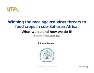Winning the race against virus threats to
   food crops in sub-Saharan Africa:
       What we do and how we do it!
             A review from August 2007


                 P Lava Kumar




               Contract Review Seminar, 12 April 2010   www.iita.org
 