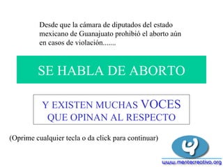 SE HABLA DE ABORTO Y EXISTEN MUCHAS  VOCES  QUE OPINAN AL RESPECTO (Oprime cualquier tecla o da click para continuar) Desde que la cámara de diputados del estado mexicano de Guanajuato prohibió el aborto aún en casos de violación.......   