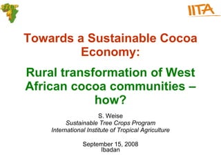 Towards a Sustainable Cocoa
         Economy:
Rural transformation of West
African cocoa communities –
            how?
                       S. Weise
          Sustainable Tree Crops Program
    International Institute of Tropical Agriculture

                September 15, 2008
                     Ibadan
 