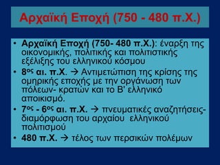 Αρχαϊκή Εποχή (750 - 480 π.Χ.)
• Αρχαϊκή Εποχή (750- 480 π.Χ.): έναρξη της
οικονομικής, πολιτικής και πολιτιστικής
εξέλιξης του ελληνικού κόσμου
• 8ος αι. π.Χ.  Αντιμετώπιση της κρίσης της
ομηρικής εποχής με την οργάνωση των
πόλεων- κρατών και το Β' ελληνικό
αποικισμό.
• 7ος - 6ος αι. π.Χ.  πνευματικές αναζητήσεις-
διαμόρφωση του αρχαίου ελληνικού
πολιτισμού
• 480 π.Χ.  τέλος των περσικών πολέμων
 