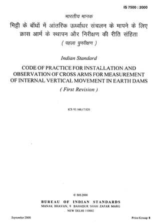 “
—
Is 7500:2000
Indian Standard
CODE OF PRACTICE FOR INSTALLATION AND
OBSERVATION OF CROSS ARMS FOR MEASUREMENT
OF INTERNAL VERTICAL MOVEMENT IN EARTH DAMS
(First Revision )
ICS 93. 160; 17.020
C) BIS 2000
BUREAU OF INDIAN STANDARDS
MANAK BHAVAN, 9 BAHADUR SHAH ZAFAR MARG
NEW DELHI 110002
September2000 Price Group 8
 
