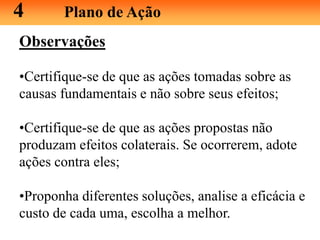 Observações
•Certifique-se de que as ações tomadas sobre as
causas fundamentais e não sobre seus efeitos;
•Certifique-se de que as ações propostas não
produzam efeitos colaterais. Se ocorrerem, adote
ações contra eles;
•Proponha diferentes soluções, analise a eficácia e
custo de cada uma, escolha a melhor.
4 Plano de Ação
 