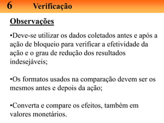 Observações
•Deve-se utilizar os dados coletados antes e após a
ação de bloqueio para verificar a efetividade da
ação e o grau de redução dos resultados
indesejáveis;
•Os formatos usados na comparação devem ser os
mesmos antes e depois da ação;
•Converta e compare os efeitos, também em
valores monetários.
6 Verificação
 