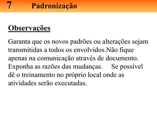 Observações
Garanta que os novos padrões ou alterações sejam
transmitidas a todos os envolvidos.Não fique
apenas na comunicação através de documento.
Exponha as razões das mudanças. Se possível
dê o treinamento no próprio local onde as
atividades serão executadas.
7 Padronização
 
