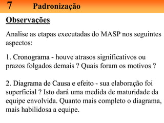 Observações
Analise as etapas executadas do MASP nos seguintes
aspectos:
1. Cronograma - houve atrasos significativos ou
prazos folgados demais ? Quais foram os motivos ?
2. Diagrama de Causa e efeito - sua elaboração foi
superficial ? Isto dará uma medida de maturidade da
equipe envolvida. Quanto mais completo o diagrama,
mais habilidosa a equipe.
7 Padronização
 