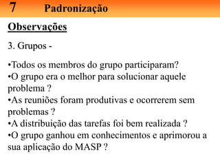 Observações
3. Grupos -
•Todos os membros do grupo participaram?
•O grupo era o melhor para solucionar aquele
problema ?
•As reuniões foram produtivas e ocorrerem sem
problemas ?
•A distribuição das tarefas foi bem realizada ?
•O grupo ganhou em conhecimentos e aprimorou a
sua aplicação do MASP ?
7 Padronização
 