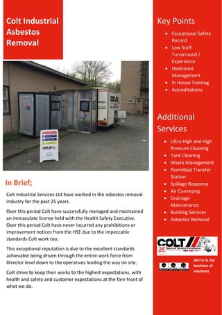 We’re in the
business of
solutions
Colt Industrial
Asbestos
Removal
Key Points
 Exceptional Safety
Record
 Low Staff
Turnaround /
Experience
 Dedicated
Management
 In House Training
 Accreditations
Additional
Services
 Ultra High and High
Pressure Cleaning
 Tank Cleaning
 Waste Management
 Permitted Transfer
Station
 Spillage Response
 Air Conveying
 Drainage
Maintenance
 Building Services
 Asbestos Removal
In Brief;
Colt Industrial Services Ltd have worked in the asbestos removal
industry for the past 25 years.
Over this period Colt have successfully managed and maintained
an immaculate license held with the Health Safety Executive.
Over this period Colt have never incurred any prohibitions or
improvement notices from the HSE due to the impeccable
standards Colt work too.
This exceptional reputation is due to the excellent standards
achievable being driven through the entire work force from
Director level down to the operatives leading the way on site.
Colt strive to keep their works to the highest expectations, with
health and safety and customer expectations at the fore front of
what we do.
 