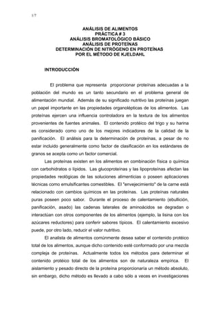 1/7


                      ANÁLISIS DE ALIMENTOS
                            PRÁCTICA # 3
                  ANÁLISIS BROMATOLÓGICO BÁSICO
                      ANÁLISIS DE PROTEÍNAS
             DETERMINACIÓN DE NITRÓGENO EN PROTEÍNAS
                    POR EL MÉTODO DE KJELDAHL


       INTRODUCCIÓN


          El problema que representa proporcionar proteínas adecuadas a la
población del mundo es un tanto secundario en el problema general de
alimentación mundial. Además de su significado nutritivo las proteínas juegan
un papel importante en las propiedades organolépticas de los alimentos. Las
proteínas ejercen una influencia controladora en la textura de los alimentos
provenientes de fuentes animales. El contenido protéico del trigo y su harina
es considerado como uno de los mejores indicadores de la calidad de la
panificación. El análisis para la determinación de proteínas, a pesar de no
estar incluido generalmente como factor de clasificación en los estándares de
granos se acepta como un factor comercial.
       Las proteínas existen en los alimentos en combinación física o química
con carbohidratos o lípidos. Las glucoproteínas y las lipoproteínas afectan las
propiedades reológicas de las soluciones alimenticias o poseen aplicaciones
técnicas como emulsificantes comestibles. El "envejecimiento" de la carne está
relacionado con cambios químicos en las proteínas. Las proteínas naturales
puras poseen poco sabor. Durante el proceso de calentamiento (ebullición,
panificación, asado) las cadenas laterales de aminoácidos se degradan o
interactúan con otros componentes de los alimentos (ejemplo, la lisina con los
azúcares reductores) para conferir sabores típicos. El calentamiento excesivo
puede, por otro lado, reducir el valor nutritivo.
       El analista de alimentos comúnmente desea saber el contenido protéico
total de los alimentos, aunque dicho contenido esté conformado por una mezcla
compleja de proteínas. Actualmente todos los métodos para determinar el
contenido protéico total de los alimentos son de naturaleza empírica.       El
aislamiento y pesado directo de la proteína proporcionaría un método absoluto,
sin embargo, dicho método es llevado a cabo sólo a veces en investigaciones
 