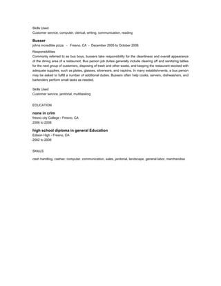 Skills Used
Customer service, computer, clerical, writing, communication, reading
Busser
johns incredible pizza - Fresno, CA - December 2005 to October 2006
Responsibilities
Commonly referred to as bus boys, bussers take responsibility for the cleanliness and overall appearance
of the dining area of a restaurant. Bus person job duties generally include clearing off and sanitizing tables
for the next group of customers, disposing of trash and other waste, and keeping the restaurant stocked with
adequate supplies, such as plates, glasses, silverware, and napkins. In many establishments, a bus person
may be asked to fulfill a number of additional duties. Bussers often help cooks, servers, dishwashers, and
bartenders perform small tasks as needed.
Skills Used
Customer service, janitorial, multitasking
EDUCATION
none in crim
fresno city College - Fresno, CA
2006 to 2008
high school diploma in general Education
Edison High - Fresno, CA
2002 to 2006
SKILLS
cash handling, cashier, computer, communication, sales, janitorial, landscape, general labor, merchandise
 