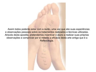 Assim todos poderão estar com a razão, uma vez que são suas experiências 
e observações pessoais sobre os tratamentos realizados e técnicas utilizadas. 
Através desta apostila, pretendemos incentivar o aluno a realizar suas próprias 
observações e comprovar por si mesmo a eficácia desta arte antiga que é a 
Reflexologia. 
 