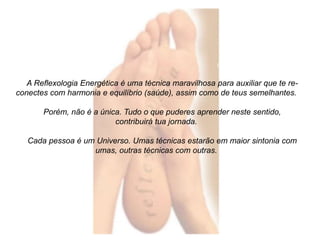 A Reflexologia Energética é uma técnica maravilhosa para auxiliar que te re-conectes 
com harmonia e equilíbrio (saúde), assim como de teus semelhantes. 
Porém, não é a única. Tudo o que puderes aprender neste sentido, 
contribuirá tua jornada. 
Cada pessoa é um Universo. Umas técnicas estarão em maior sintonia com 
umas, outras técnicas com outras. 
 