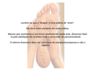 Lembre-se que a “terapia” é uma prática de “amor”. 
Ele deve estar presente em cada prática. 
Mesmo que venhamos a nos tornar profissionais nesta área. Devemos fazê-la 
pela satisfação de contribuir com o bem-estar do parceiro/cliente. 
O retorno financeiro deve ser uma troca de energia/recompensa e não o 
objetivo. 
 