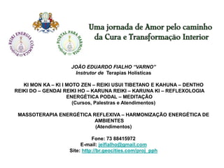 JOÃO EDUARDO FIALHO “VARNO” 
Instrutor de Terapias Holísticas 
KI MON KA – KI I MOTO ZEN – REIKI USUI TIBETANO E KAHUNA – DENTHO 
REIKI DO – GENDAI REIKI HO – KARUNA REIKI – KARUNA KI – REFLEXOLOGIA 
ENERGÉTICA PODAL – MEDITAÇÃO 
(Cursos, Palestras e Atendimentos) 
MASSOTERAPIA ENERGÉTICA REFLEXIVA – HARMONIZAÇÃO ENERGÉTICA DE 
AMBIENTES 
(Atendimentos) 
Fone: 73 88415972 
E-mail: jeifialho@gmail.com 
Site: http://br.geocities.com/proj_pph 
