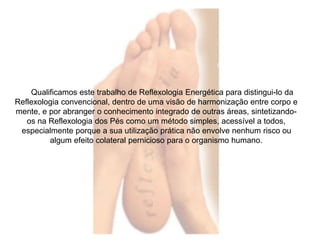 Qualificamos este trabalho de Reflexologia Energética para distingui-lo da 
Reflexologia convencional, dentro de uma visão de harmonização entre corpo e 
mente, e por abranger o conhecimento integrado de outras áreas, sintetizando-os 
na Reflexologia dos Pés como um método simples, acessível a todos, 
especialmente porque a sua utilização prática não envolve nenhum risco ou 
algum efeito colateral pernicioso para o organismo humano. 
 