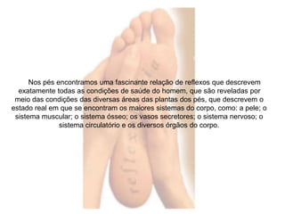 Nos pés encontramos uma fascinante relação de reflexos que descrevem 
exatamente todas as condições de saúde do homem, que são reveladas por 
meio das condições das diversas áreas das plantas dos pés, que descrevem o 
estado real em que se encontram os maiores sistemas do corpo, como: a pele; o 
sistema muscular; o sistema ósseo; os vasos secretores; o sistema nervoso; o 
sistema circulatório e os diversos órgãos do corpo. 
 