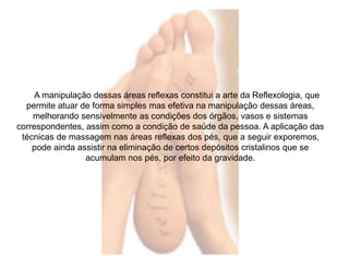 A manipulação dessas áreas reflexas constitui a arte da Reflexologia, que 
permite atuar de forma simples mas efetiva na manipulação dessas áreas, 
melhorando sensivelmente as condições dos órgãos, vasos e sistemas 
correspondentes, assim como a condição de saúde da pessoa. A aplicação das 
técnicas de massagem nas áreas reflexas dos pés, que a seguir exporemos, 
pode ainda assistir na eliminação de certos depósitos cristalinos que se 
acumulam nos pés, por efeito da gravidade. 
 