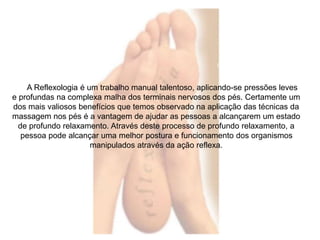 A Reflexologia é um trabalho manual talentoso, aplicando-se pressões leves 
e profundas na complexa malha dos terminais nervosos dos pés. Certamente um 
dos mais valiosos benefícios que temos observado na aplicação das técnicas da 
massagem nos pés é a vantagem de ajudar as pessoas a alcançarem um estado 
de profundo relaxamento. Através deste processo de profundo relaxamento, a 
pessoa pode alcançar uma melhor postura e funcionamento dos organismos 
manipulados através da ação reflexa. 
 