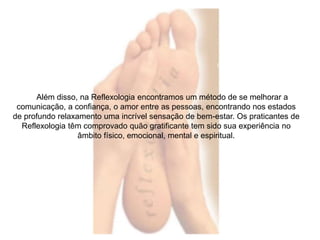 Além disso, na Reflexologia encontramos um método de se melhorar a 
comunicação, a confiança, o amor entre as pessoas, encontrando nos estados 
de profundo relaxamento uma incrível sensação de bem-estar. Os praticantes de 
Reflexologia têm comprovado quão gratificante tem sido sua experiência no 
âmbito físico, emocional, mental e espiritual. 
 