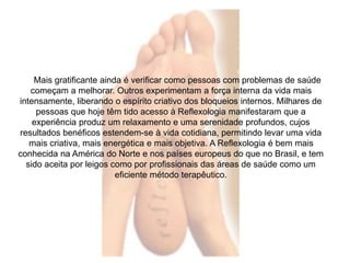 Mais gratificante ainda é verificar como pessoas com problemas de saúde 
começam a melhorar. Outros experimentam a força interna da vida mais 
intensamente, liberando o espírito criativo dos bloqueios internos. Milhares de 
pessoas que hoje têm tido acesso à Reflexologia manifestaram que a 
experiência produz um relaxamento e uma serenidade profundos, cujos 
resultados benéficos estendem-se à vida cotidiana, permitindo levar uma vida 
mais criativa, mais energética e mais objetiva. A Reflexologia é bem mais 
conhecida na América do Norte e nos países europeus do que no Brasil, e tem 
sido aceita por leigos como por profissionais das áreas de saúde como um 
eficiente método terapêutico. 
 