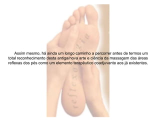 Assim mesmo, há ainda um longo caminho a percorrer antes de termos um 
total reconhecimento desta antiga/nova arte e ciência da massagem das áreas 
reflexas dos pés como um elemento terapêutico coadjuvante aos já existentes. 
 