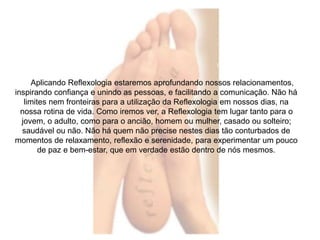 Aplicando Reflexologia estaremos aprofundando nossos relacionamentos, 
inspirando confiança e unindo as pessoas, e facilitando a comunicação. Não há 
limites nem fronteiras para a utilização da Reflexologia em nossos dias, na 
nossa rotina de vida. Como iremos ver, a Reflexologia tem lugar tanto para o 
jovem, o adulto, como para o ancião, homem ou mulher, casado ou solteiro; 
saudável ou não. Não há quem não precise nestes dias tão conturbados de 
momentos de relaxamento, reflexão e serenidade, para experimentar um pouco 
de paz e bem-estar, que em verdade estão dentro de nós mesmos. 
 