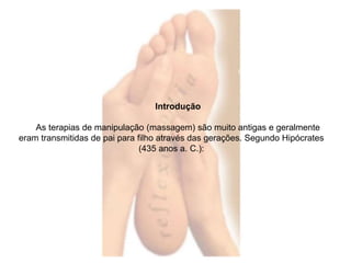 Introdução 
As terapias de manipulação (massagem) são muito antigas e geralmente 
eram transmitidas de pai para filho através das gerações. Segundo Hipócrates 
(435 anos a. C.): 
 
